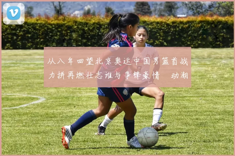 从八年回望北京奥运中国男篮首战力拼再燃壮志谁与争锋豪情犇动潮