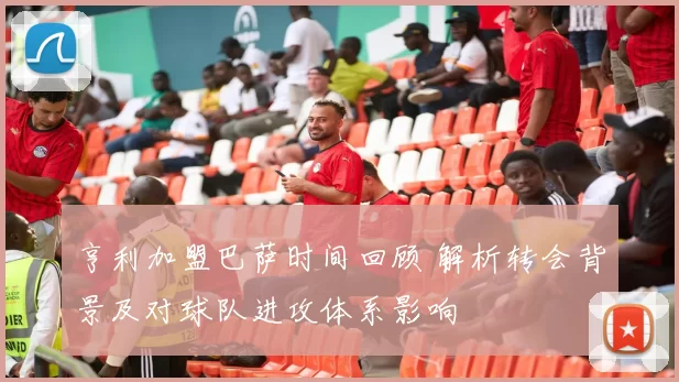 亨利加盟巴萨时间回顾 解析转会背景及对球队进攻体系影响