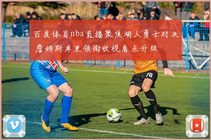 百度体育nba直播聚焦湖人勇士对决 詹姆斯库里领衔收视看点升级