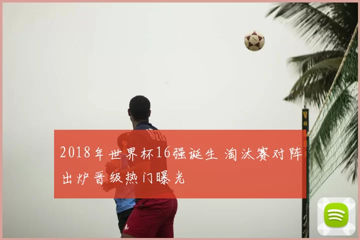 2018年世界杯16强诞生 淘汰赛对阵出炉晋级热门曝光