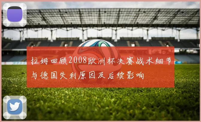 拉姆回顾2008欧洲杯决赛战术细节与德国失利原因及后续影响