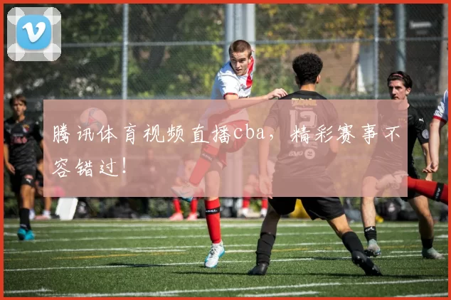 腾讯体育视频直播cba,精彩赛事不容错过!