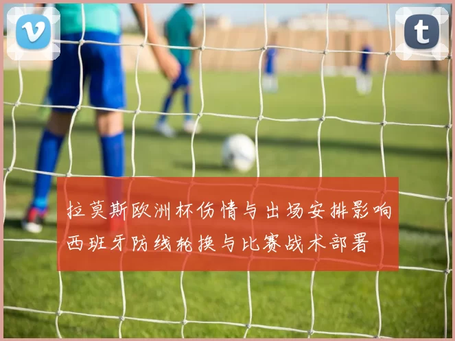 拉莫斯欧洲杯伤情与出场安排影响西班牙防线轮换与比赛战术部署