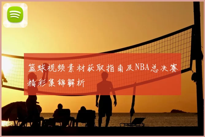 篮球视频素材获取指南及NBA总决赛精彩集锦解析