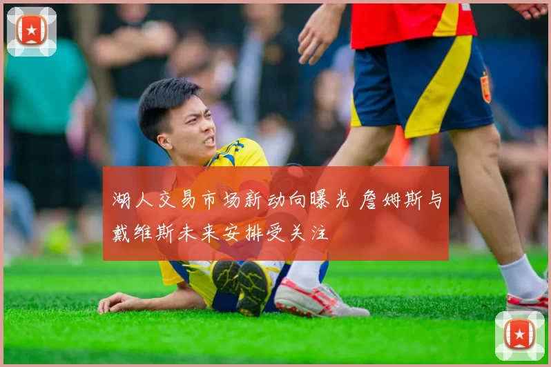 湖人交易市场新动向曝光 詹姆斯与戴维斯未来安排受关注