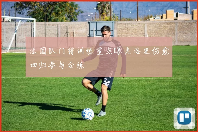 法国队门将训练重点曝光洛里伤愈回归参与合练
