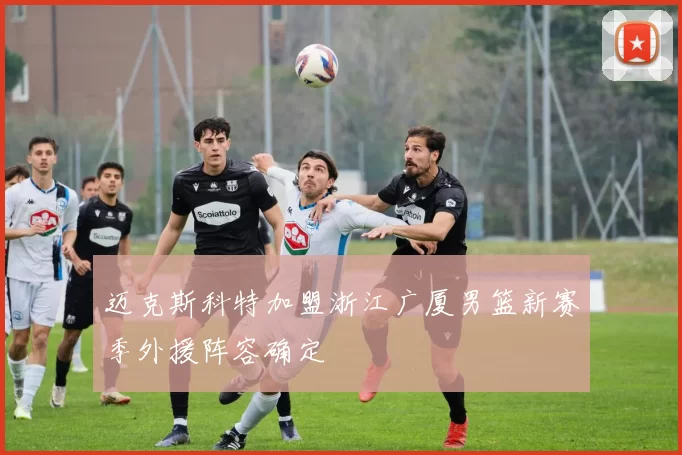 迈克斯科特加盟浙江广厦男篮新赛季外援阵容确定