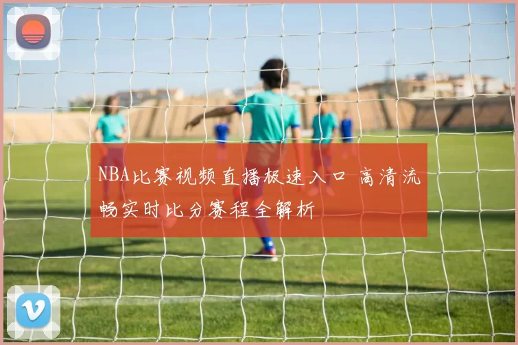 NBA比赛视频直播极速入口 高清流畅实时比分赛程全解析